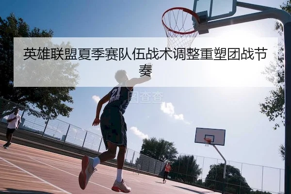 英雄联盟夏季赛队伍战术调整重塑团战节奏